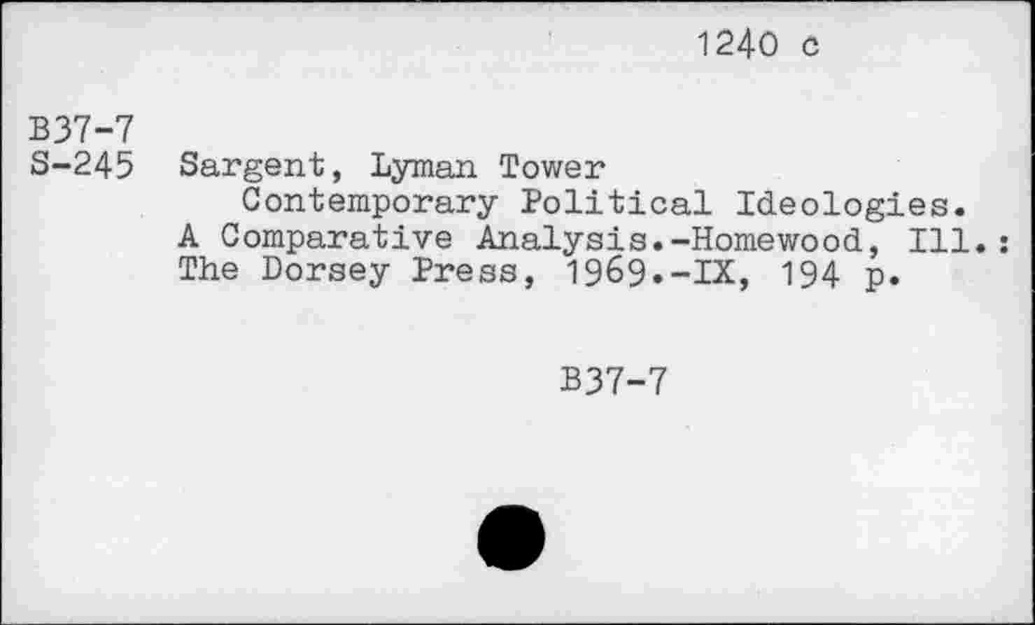 ﻿1240 c
B37-7
8-245 Sargent, Lyman Tower
Contemporary Political Ideologies. A Comparative Analysts.-Homewood, Ill. The Dorsey Press, 1969.-IX, 194 p.
B37-7